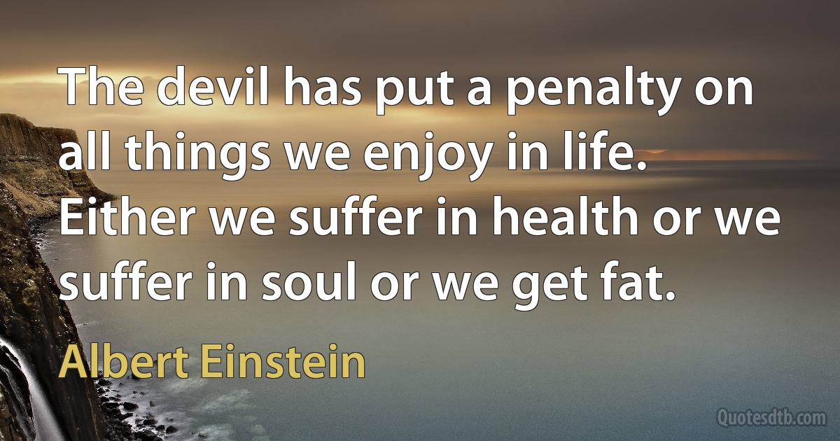 The devil has put a penalty on all things we enjoy in life. Either we suffer in health or we suffer in soul or we get fat. (Albert Einstein)