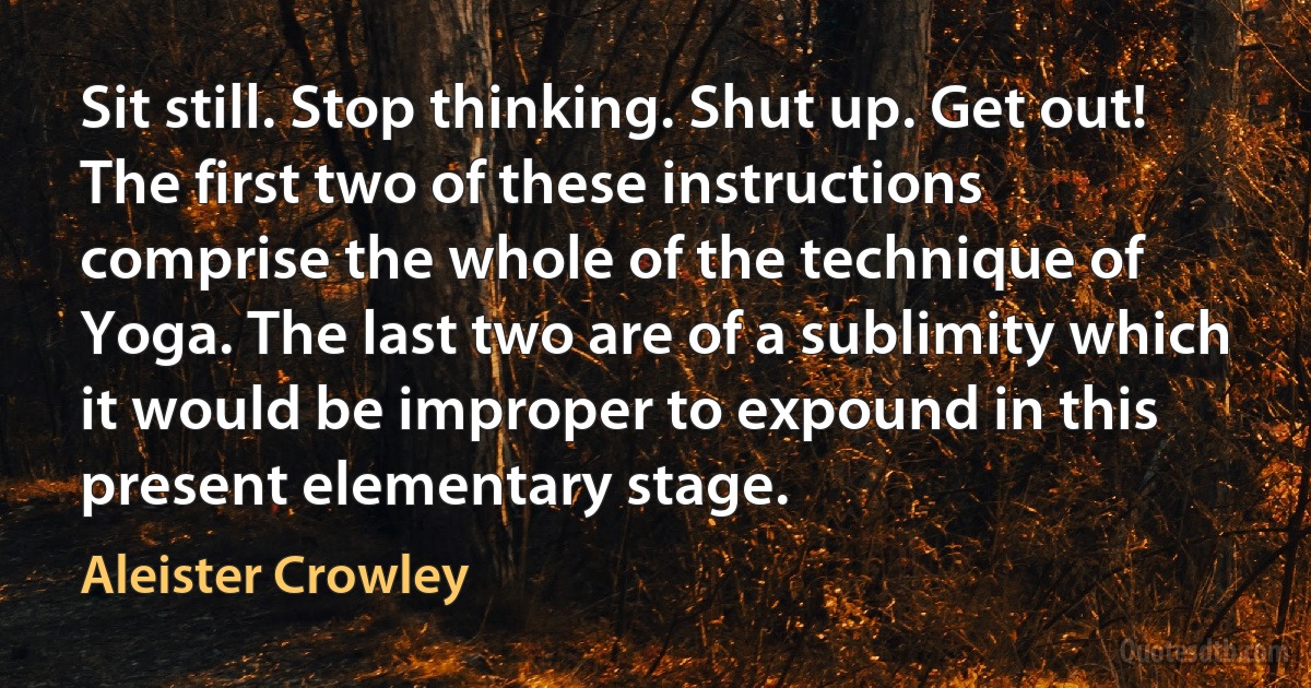 Sit still. Stop thinking. Shut up. Get out!
The first two of these instructions comprise the whole of the technique of Yoga. The last two are of a sublimity which it would be improper to expound in this present elementary stage. (Aleister Crowley)