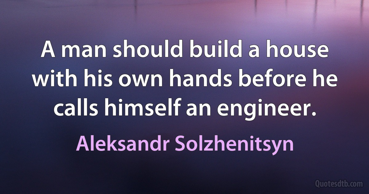 A man should build a house with his own hands before he calls himself an engineer. (Aleksandr Solzhenitsyn)