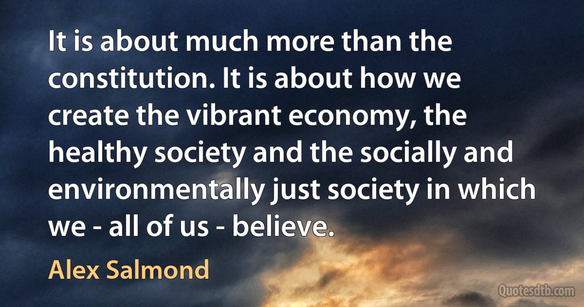 It is about much more than the constitution. It is about how we create the vibrant economy, the healthy society and the socially and environmentally just society in which we - all of us - believe. (Alex Salmond)