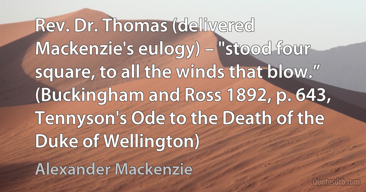 Rev. Dr. Thomas (delivered Mackenzie's eulogy) – "stood four square, to all the winds that blow.” (Buckingham and Ross 1892, p. 643, Tennyson's Ode to the Death of the Duke of Wellington) (Alexander Mackenzie)