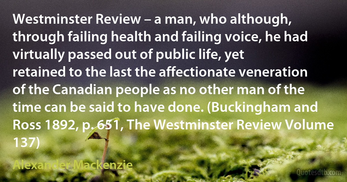 Westminster Review – a man, who although, through failing health and failing voice, he had virtually passed out of public life, yet retained to the last the affectionate veneration of the Canadian people as no other man of the time can be said to have done. (Buckingham and Ross 1892, p. 651, The Westminster Review Volume 137) (Alexander Mackenzie)