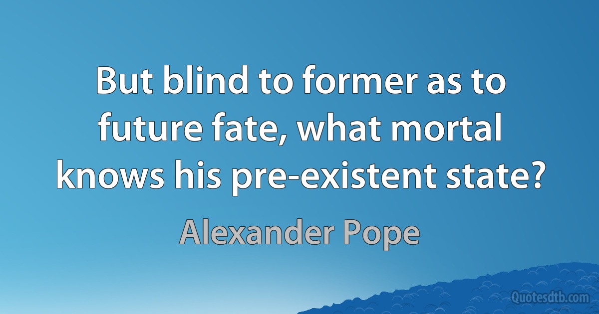 But blind to former as to future fate, what mortal knows his pre-existent state? (Alexander Pope)