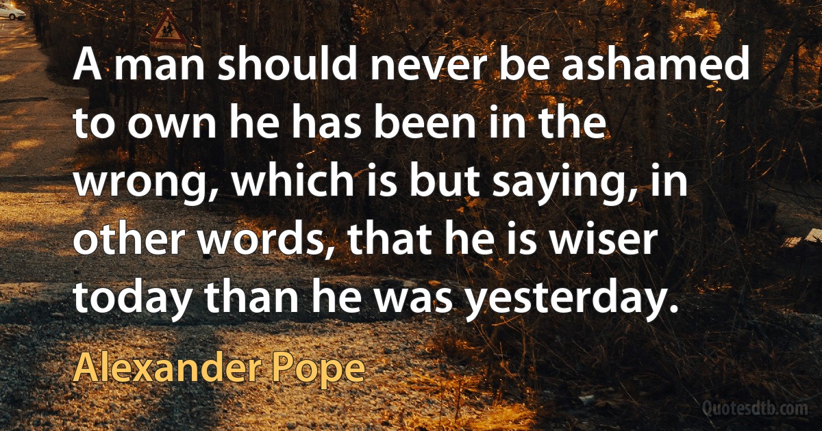 A man should never be ashamed to own he has been in the wrong, which is but saying, in other words, that he is wiser today than he was yesterday. (Alexander Pope)