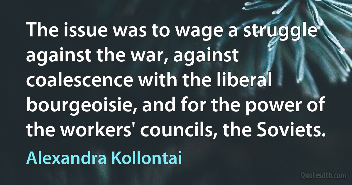 The issue was to wage a struggle against the war, against coalescence with the liberal bourgeoisie, and for the power of the workers' councils, the Soviets. (Alexandra Kollontai)