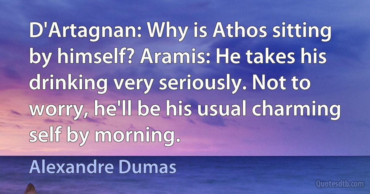 D'Artagnan: Why is Athos sitting by himself? Aramis: He takes his drinking very seriously. Not to worry, he'll be his usual charming self by morning. (Alexandre Dumas)