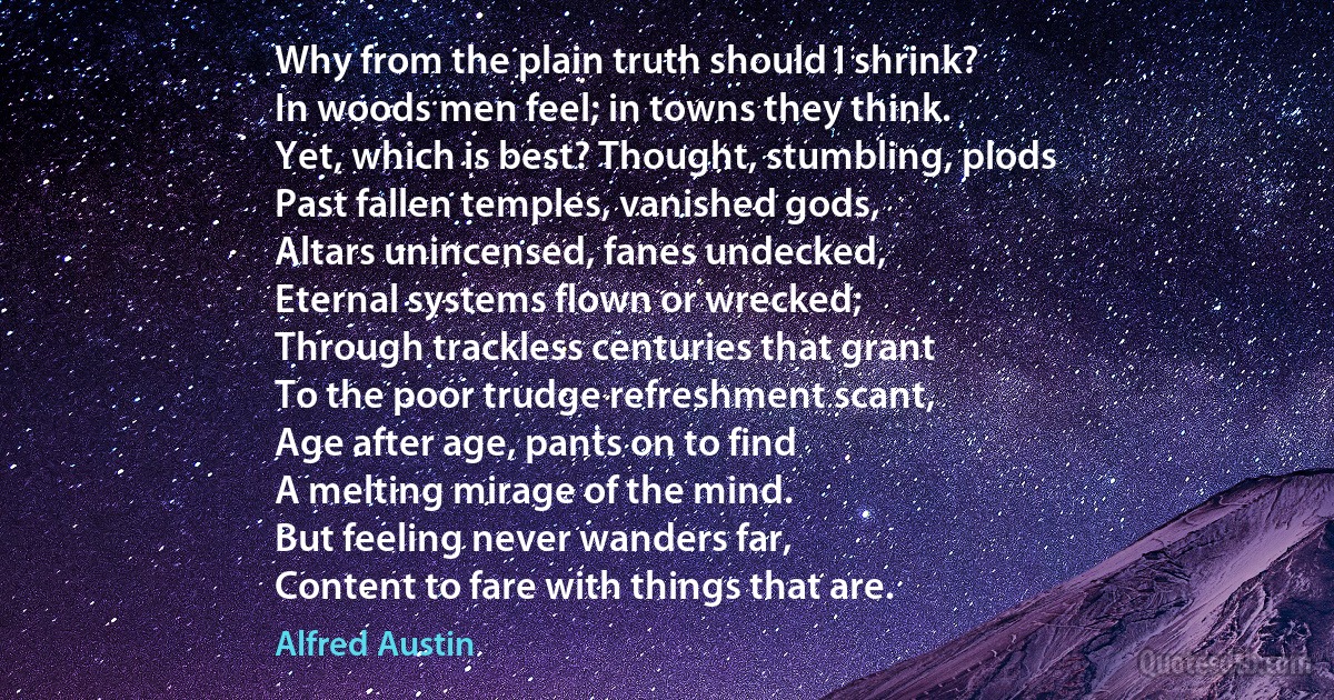 Why from the plain truth should I shrink?
In woods men feel; in towns they think.
Yet, which is best? Thought, stumbling, plods
Past fallen temples, vanished gods,
Altars unincensed, fanes undecked,
Eternal systems flown or wrecked;
Through trackless centuries that grant
To the poor trudge refreshment scant,
Age after age, pants on to find
A melting mirage of the mind.
But feeling never wanders far,
Content to fare with things that are. (Alfred Austin)