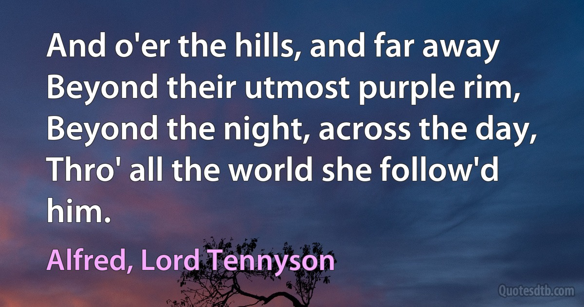 And o'er the hills, and far away Beyond their utmost purple rim, Beyond the night, across the day, Thro' all the world she follow'd him. (Alfred, Lord Tennyson)