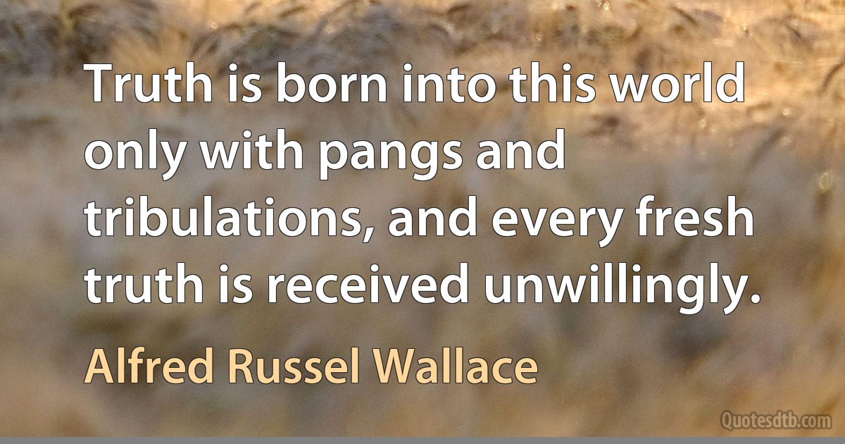 Truth is born into this world only with pangs and tribulations, and every fresh truth is received unwillingly. (Alfred Russel Wallace)