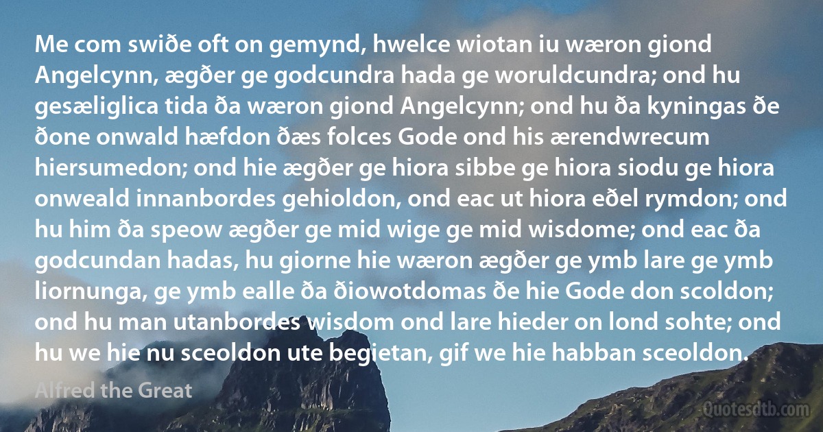 Me com swiðe oft on gemynd, hwelce wiotan iu wæron giond Angelcynn, ægðer ge godcundra hada ge woruldcundra; ond hu gesæliglica tida ða wæron giond Angelcynn; ond hu ða kyningas ðe ðone onwald hæfdon ðæs folces Gode ond his ærendwrecum hiersumedon; ond hie ægðer ge hiora sibbe ge hiora siodu ge hiora onweald innanbordes gehioldon, ond eac ut hiora eðel rymdon; ond hu him ða speow ægðer ge mid wige ge mid wisdome; ond eac ða godcundan hadas, hu giorne hie wæron ægðer ge ymb lare ge ymb liornunga, ge ymb ealle ða ðiowotdomas ðe hie Gode don scoldon; ond hu man utanbordes wisdom ond lare hieder on lond sohte; ond hu we hie nu sceoldon ute begietan, gif we hie habban sceoldon. (Alfred the Great)