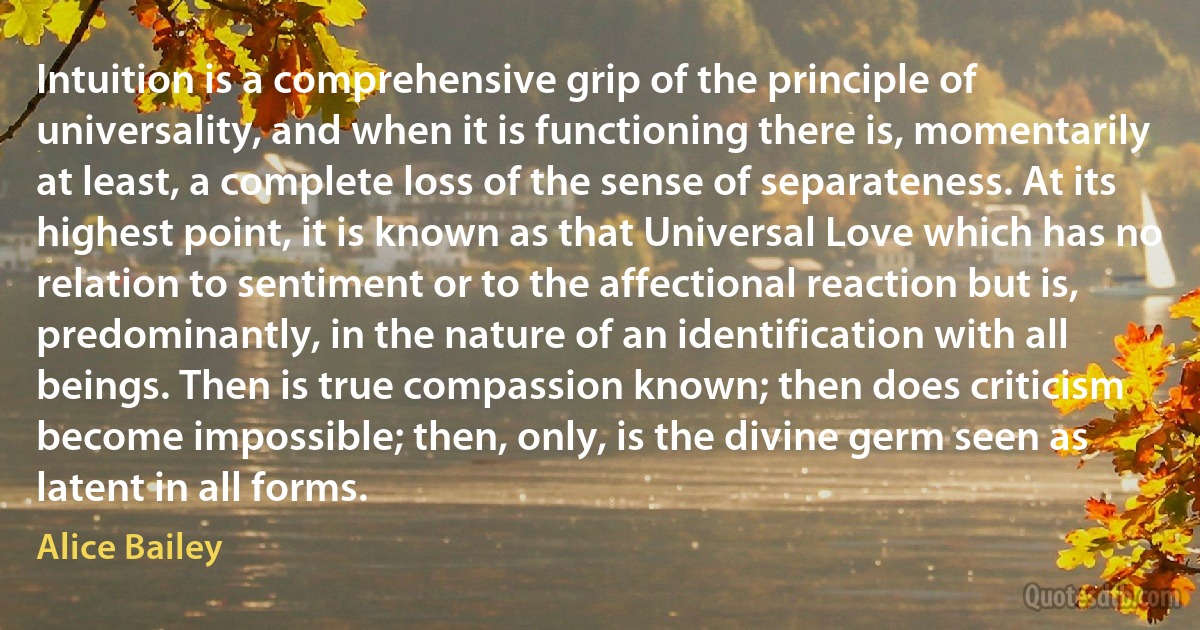 Intuition is a comprehensive grip of the principle of universality, and when it is functioning there is, momentarily at least, a complete loss of the sense of separateness. At its highest point, it is known as that Universal Love which has no relation to sentiment or to the affectional reaction but is, predominantly, in the nature of an identification with all beings. Then is true compassion known; then does criticism become impossible; then, only, is the divine germ seen as latent in all forms. (Alice Bailey)