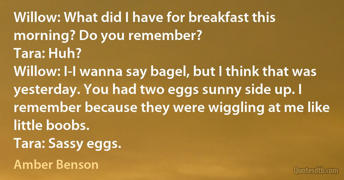 Willow: What did I have for breakfast this morning? Do you remember?
Tara: Huh?
Willow: I-I wanna say bagel, but I think that was yesterday. You had two eggs sunny side up. I remember because they were wiggling at me like little boobs.
Tara: Sassy eggs. (Amber Benson)