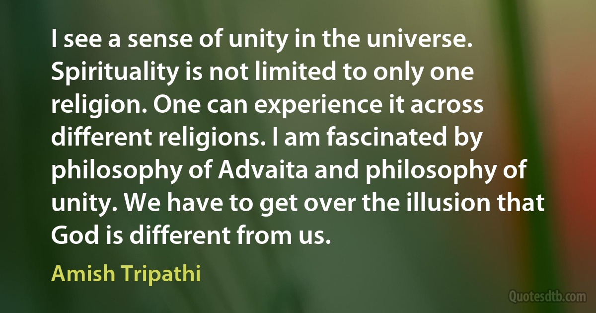 I see a sense of unity in the universe. Spirituality is not limited to only one religion. One can experience it across different religions. I am fascinated by philosophy of Advaita and philosophy of unity. We have to get over the illusion that God is different from us. (Amish Tripathi)