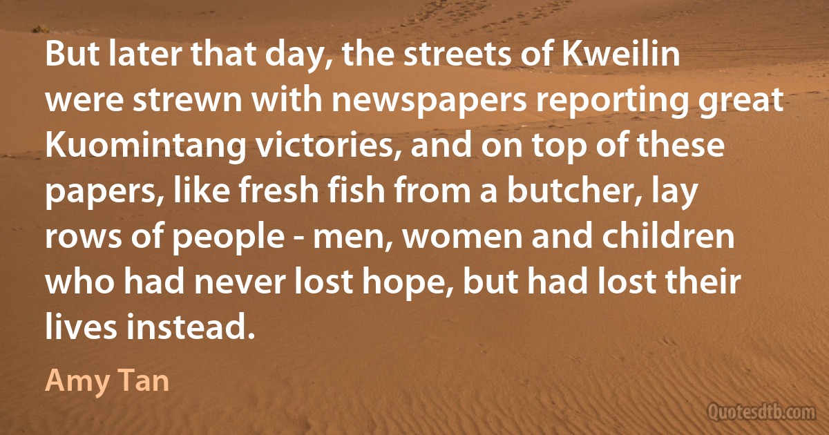 But later that day, the streets of Kweilin were strewn with newspapers reporting great Kuomintang victories, and on top of these papers, like fresh fish from a butcher, lay rows of people - men, women and children who had never lost hope, but had lost their lives instead. (Amy Tan)