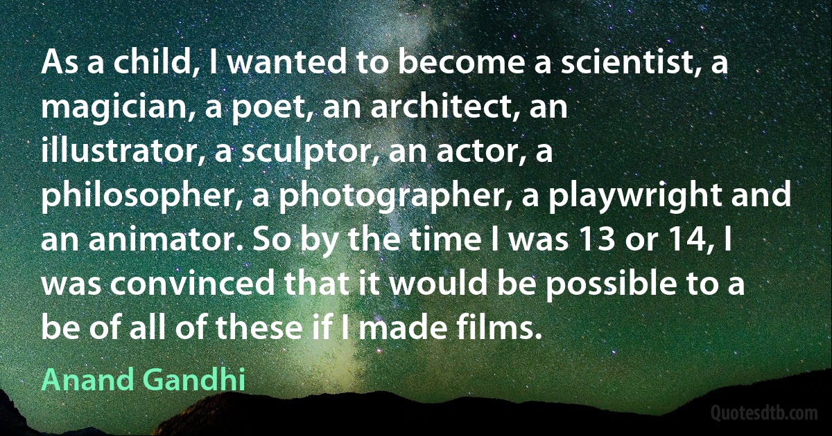 As a child, I wanted to become a scientist, a magician, a poet, an architect, an illustrator, a sculptor, an actor, a philosopher, a photographer, a playwright and an animator. So by the time I was 13 or 14, I was convinced that it would be possible to a be of all of these if I made films. (Anand Gandhi)