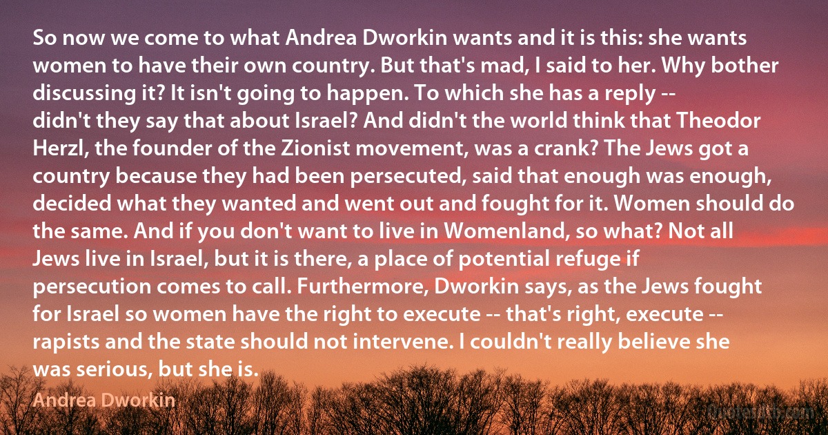 So now we come to what Andrea Dworkin wants and it is this: she wants women to have their own country. But that's mad, I said to her. Why bother discussing it? It isn't going to happen. To which she has a reply -- didn't they say that about Israel? And didn't the world think that Theodor Herzl, the founder of the Zionist movement, was a crank? The Jews got a country because they had been persecuted, said that enough was enough, decided what they wanted and went out and fought for it. Women should do the same. And if you don't want to live in Womenland, so what? Not all Jews live in Israel, but it is there, a place of potential refuge if persecution comes to call. Furthermore, Dworkin says, as the Jews fought for Israel so women have the right to execute -- that's right, execute -- rapists and the state should not intervene. I couldn't really believe she was serious, but she is. (Andrea Dworkin)