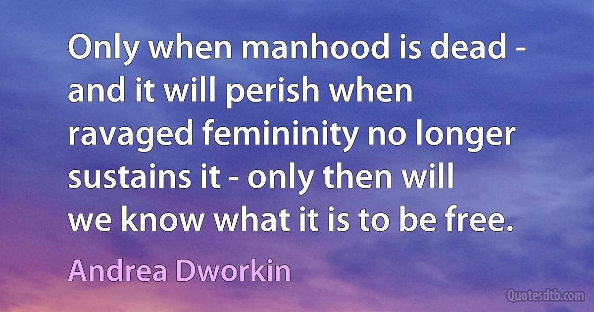 Only when manhood is dead - and it will perish when ravaged femininity no longer sustains it - only then will we know what it is to be free. (Andrea Dworkin)