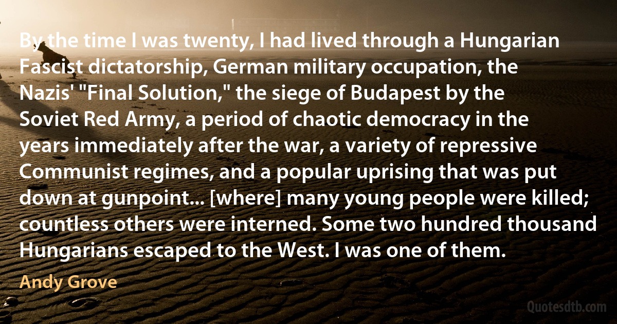 By the time I was twenty, I had lived through a Hungarian Fascist dictatorship, German military occupation, the Nazis' "Final Solution," the siege of Budapest by the Soviet Red Army, a period of chaotic democracy in the years immediately after the war, a variety of repressive Communist regimes, and a popular uprising that was put down at gunpoint... [where] many young people were killed; countless others were interned. Some two hundred thousand Hungarians escaped to the West. I was one of them. (Andy Grove)