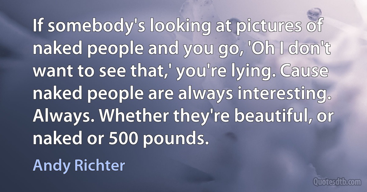 If somebody's looking at pictures of naked people and you go, 'Oh I don't want to see that,' you're lying. Cause naked people are always interesting. Always. Whether they're beautiful, or naked or 500 pounds. (Andy Richter)