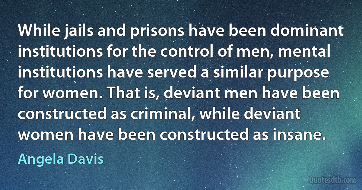 While jails and prisons have been dominant institutions for the control of men, mental institutions have served a similar purpose for women. That is, deviant men have been constructed as criminal, while deviant women have been constructed as insane. (Angela Davis)