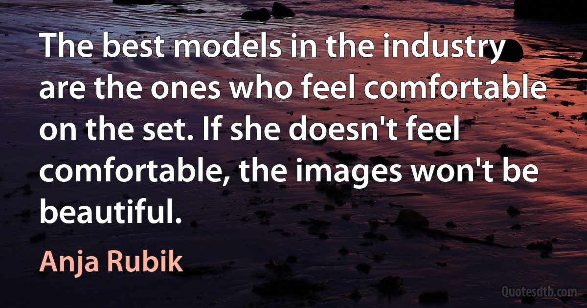 The best models in the industry are the ones who feel comfortable on the set. If she doesn't feel comfortable, the images won't be beautiful. (Anja Rubik)