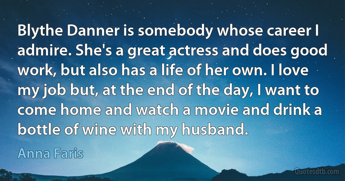 Blythe Danner is somebody whose career I admire. She's a great actress and does good work, but also has a life of her own. I love my job but, at the end of the day, I want to come home and watch a movie and drink a bottle of wine with my husband. (Anna Faris)