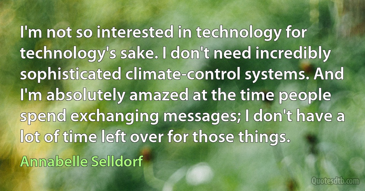 I'm not so interested in technology for technology's sake. I don't need incredibly sophisticated climate-control systems. And I'm absolutely amazed at the time people spend exchanging messages; I don't have a lot of time left over for those things. (Annabelle Selldorf)