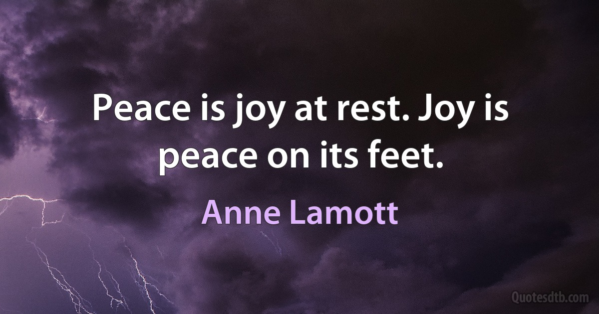 Peace is joy at rest. Joy is peace on its feet. (Anne Lamott)