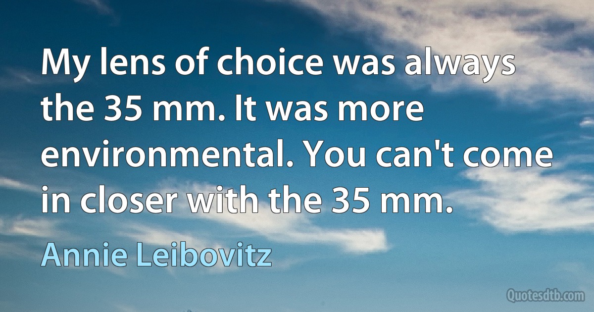 My lens of choice was always the 35 mm. It was more environmental. You can't come in closer with the 35 mm. (Annie Leibovitz)