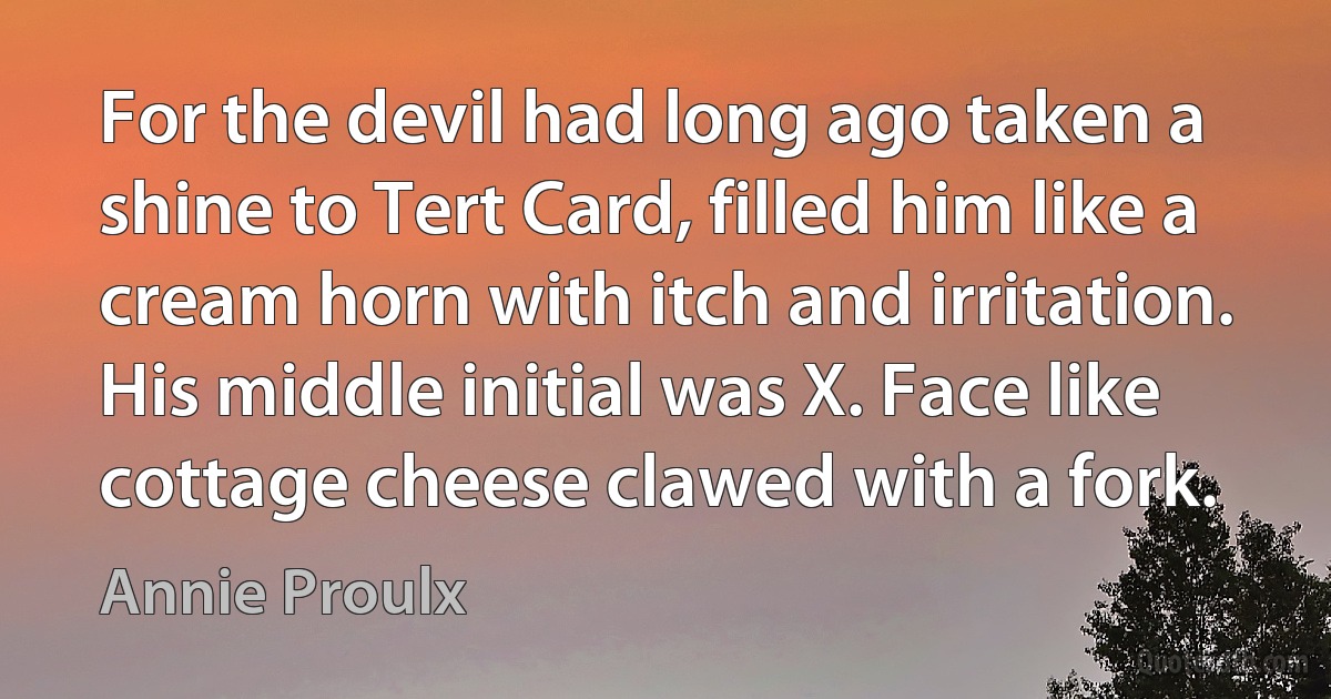 For the devil had long ago taken a shine to Tert Card, filled him like a cream horn with itch and irritation. His middle initial was X. Face like cottage cheese clawed with a fork. (Annie Proulx)