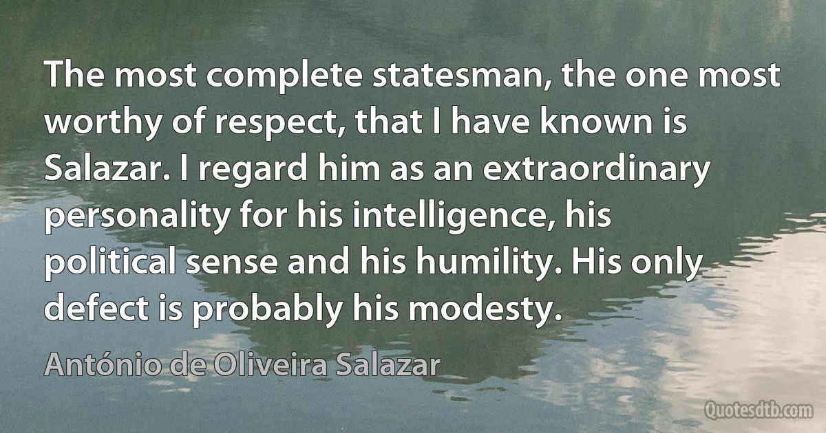 The most complete statesman, the one most worthy of respect, that I have known is Salazar. I regard him as an extraordinary personality for his intelligence, his political sense and his humility. His only defect is probably his modesty. (António de Oliveira Salazar)