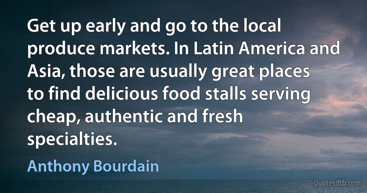 Get up early and go to the local produce markets. In Latin America and Asia, those are usually great places to find delicious food stalls serving cheap, authentic and fresh specialties. (Anthony Bourdain)