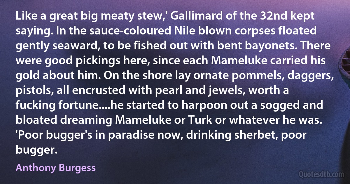 Like a great big meaty stew,' Gallimard of the 32nd kept saying. In the sauce-coloured Nile blown corpses floated gently seaward, to be fished out with bent bayonets. There were good pickings here, since each Mameluke carried his gold about him. On the shore lay ornate pommels, daggers, pistols, all encrusted with pearl and jewels, worth a fucking fortune....he started to harpoon out a sogged and bloated dreaming Mameluke or Turk or whatever he was. 'Poor bugger's in paradise now, drinking sherbet, poor bugger. (Anthony Burgess)