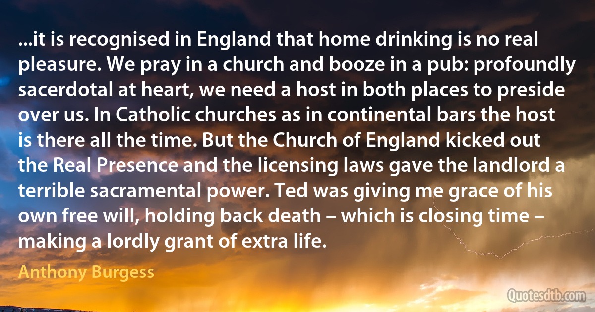 ...it is recognised in England that home drinking is no real pleasure. We pray in a church and booze in a pub: profoundly sacerdotal at heart, we need a host in both places to preside over us. In Catholic churches as in continental bars the host is there all the time. But the Church of England kicked out the Real Presence and the licensing laws gave the landlord a terrible sacramental power. Ted was giving me grace of his own free will, holding back death – which is closing time – making a lordly grant of extra life. (Anthony Burgess)