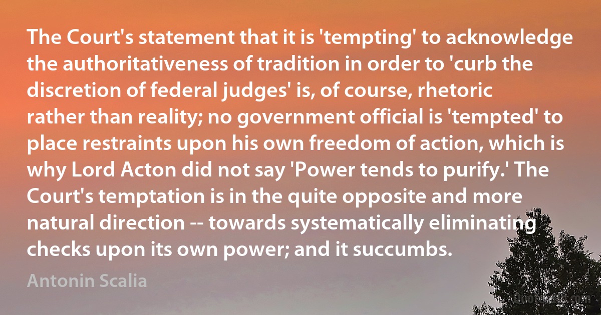 The Court's statement that it is 'tempting' to acknowledge the authoritativeness of tradition in order to 'curb the discretion of federal judges' is, of course, rhetoric rather than reality; no government official is 'tempted' to place restraints upon his own freedom of action, which is why Lord Acton did not say 'Power tends to purify.' The Court's temptation is in the quite opposite and more natural direction -- towards systematically eliminating checks upon its own power; and it succumbs. (Antonin Scalia)