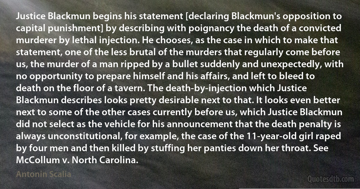 Justice Blackmun begins his statement [declaring Blackmun's opposition to capital punishment] by describing with poignancy the death of a convicted murderer by lethal injection. He chooses, as the case in which to make that statement, one of the less brutal of the murders that regularly come before us, the murder of a man ripped by a bullet suddenly and unexpectedly, with no opportunity to prepare himself and his affairs, and left to bleed to death on the floor of a tavern. The death-by-injection which Justice Blackmun describes looks pretty desirable next to that. It looks even better next to some of the other cases currently before us, which Justice Blackmun did not select as the vehicle for his announcement that the death penalty is always unconstitutional, for example, the case of the 11-year-old girl raped by four men and then killed by stuffing her panties down her throat. See McCollum v. North Carolina. (Antonin Scalia)