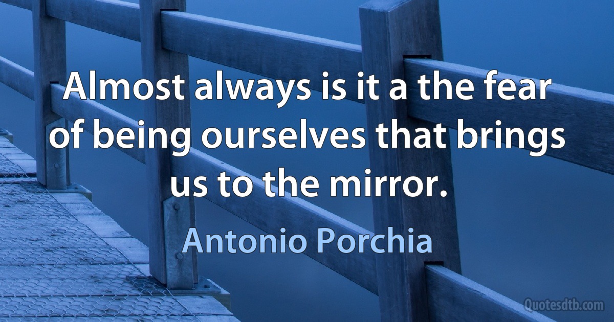 Almost always is it a the fear of being ourselves that brings us to the mirror. (Antonio Porchia)