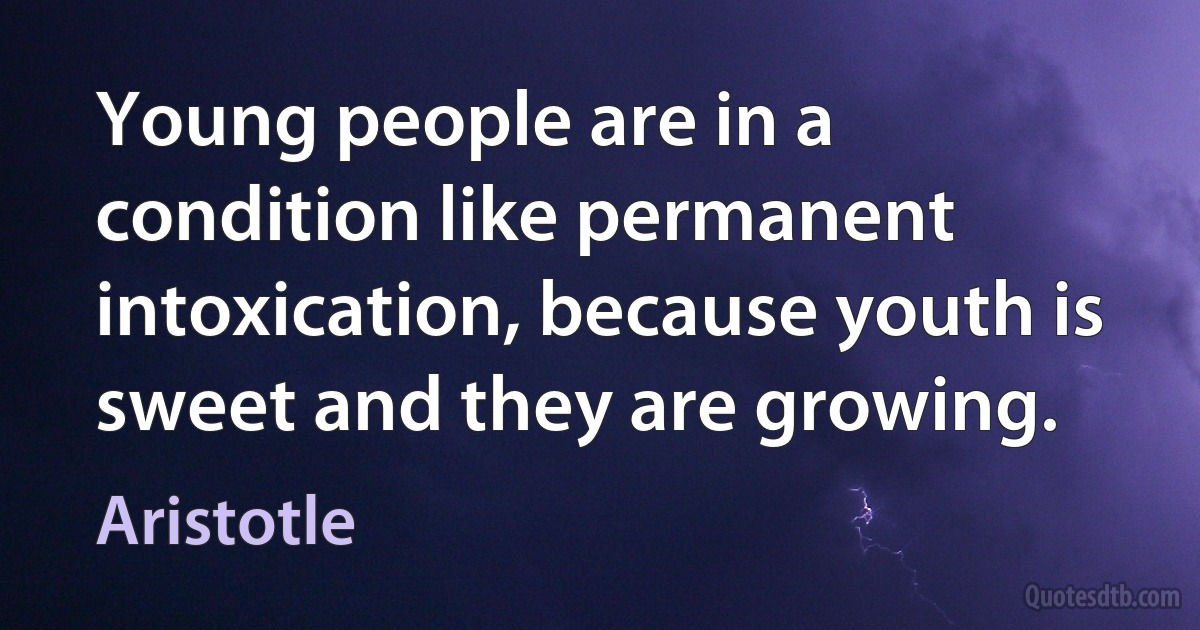 Young people are in a condition like permanent intoxication, because youth is sweet and they are growing. (Aristotle)