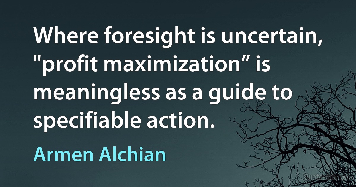 Where foresight is uncertain, "profit maximization” is meaningless as a guide to specifiable action. (Armen Alchian)