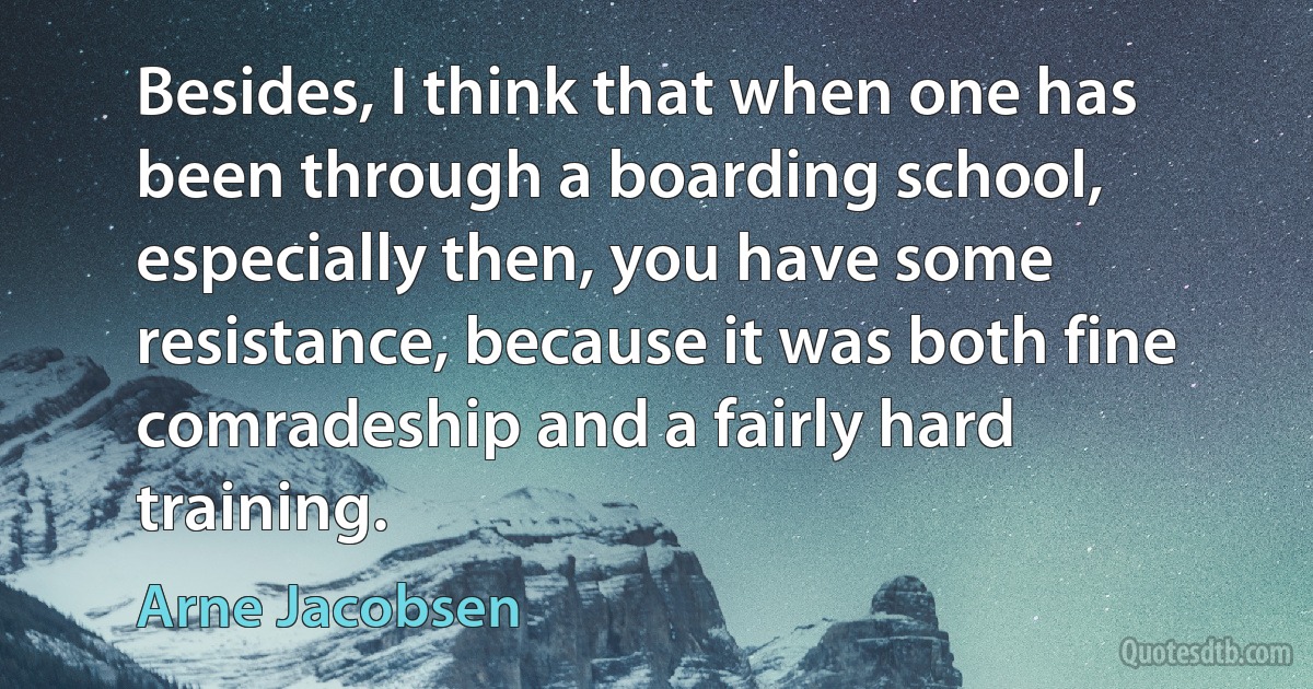 Besides, I think that when one has been through a boarding school, especially then, you have some resistance, because it was both fine comradeship and a fairly hard training. (Arne Jacobsen)