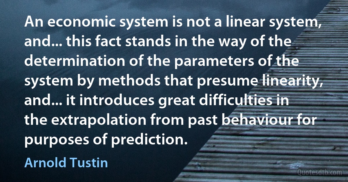 An economic system is not a linear system, and... this fact stands in the way of the determination of the parameters of the system by methods that presume linearity, and... it introduces great difficulties in the extrapolation from past behaviour for purposes of prediction. (Arnold Tustin)