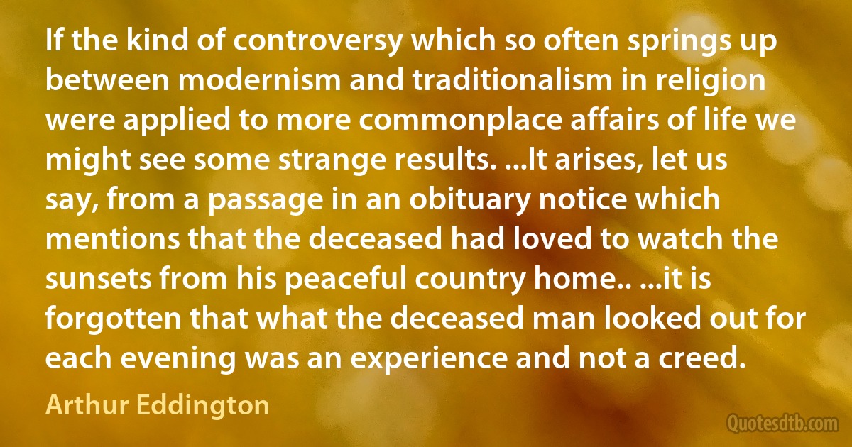 If the kind of controversy which so often springs up between modernism and traditionalism in religion were applied to more commonplace affairs of life we might see some strange results. ...It arises, let us say, from a passage in an obituary notice which mentions that the deceased had loved to watch the sunsets from his peaceful country home.. ...it is forgotten that what the deceased man looked out for each evening was an experience and not a creed. (Arthur Eddington)