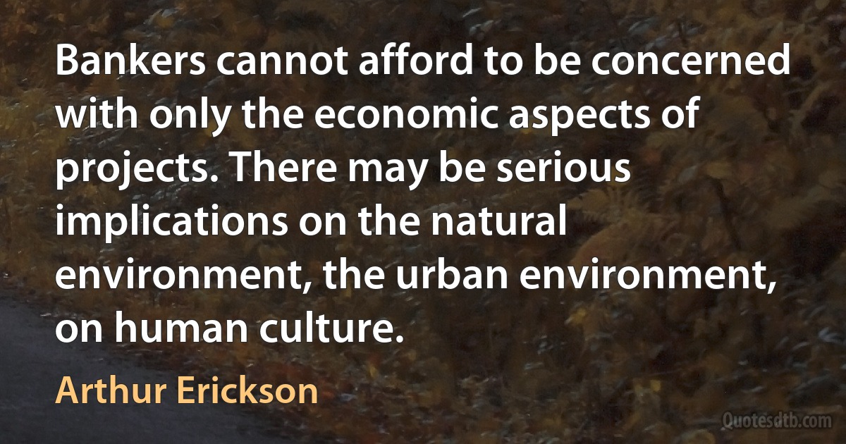 Bankers cannot afford to be concerned with only the economic aspects of projects. There may be serious implications on the natural environment, the urban environment, on human culture. (Arthur Erickson)