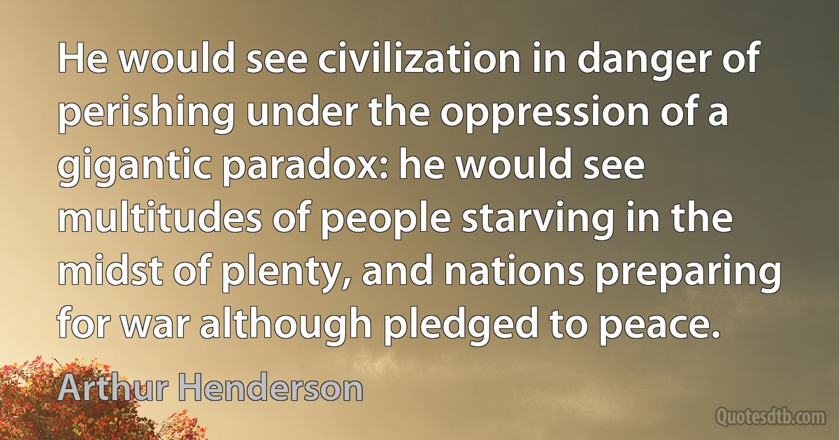 He would see civilization in danger of perishing under the oppression of a gigantic paradox: he would see multitudes of people starving in the midst of plenty, and nations preparing for war although pledged to peace. (Arthur Henderson)