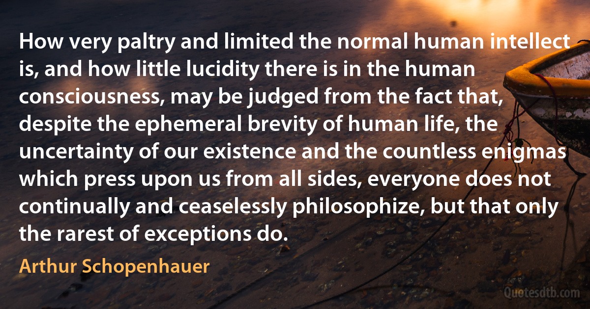 How very paltry and limited the normal human intellect is, and how little lucidity there is in the human consciousness, may be judged from the fact that, despite the ephemeral brevity of human life, the uncertainty of our existence and the countless enigmas which press upon us from all sides, everyone does not continually and ceaselessly philosophize, but that only the rarest of exceptions do. (Arthur Schopenhauer)