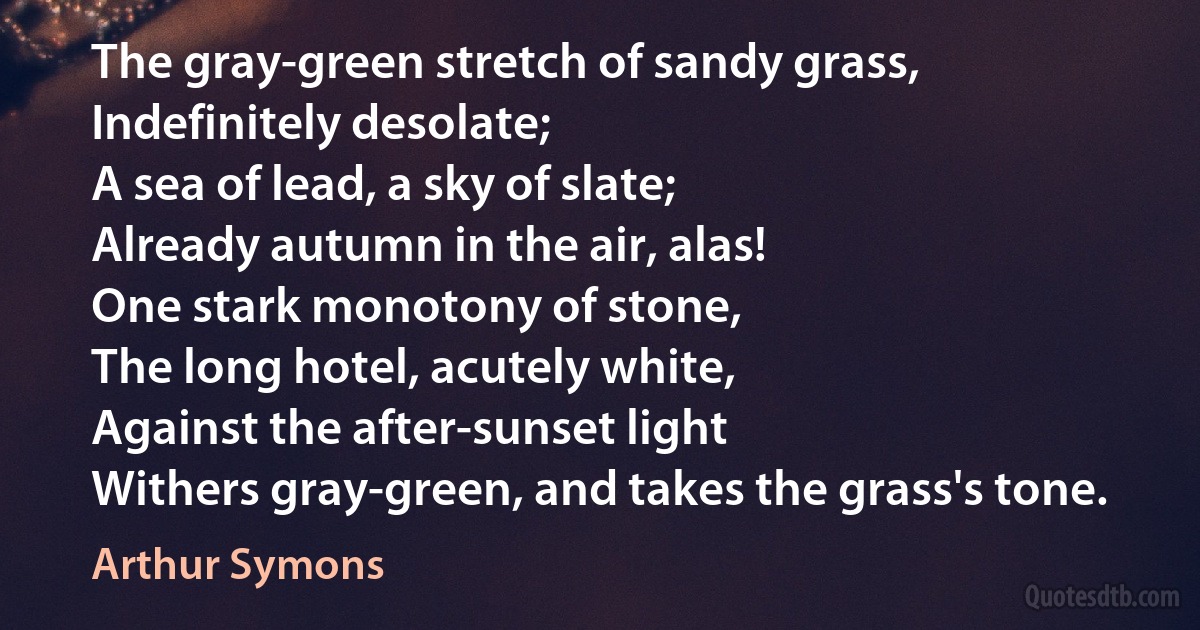 The gray-green stretch of sandy grass,
Indefinitely desolate;
A sea of lead, a sky of slate;
Already autumn in the air, alas!
One stark monotony of stone,
The long hotel, acutely white,
Against the after-sunset light
Withers gray-green, and takes the grass's tone. (Arthur Symons)