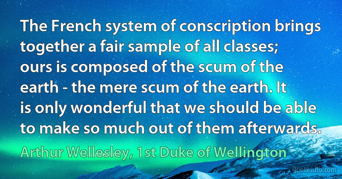 The French system of conscription brings together a fair sample of all classes; ours is composed of the scum of the earth - the mere scum of the earth. It is only wonderful that we should be able to make so much out of them afterwards. (Arthur Wellesley, 1st Duke of Wellington)