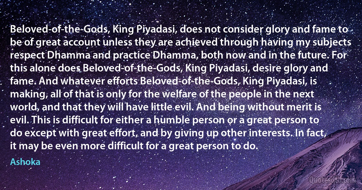 Beloved-of-the-Gods, King Piyadasi, does not consider glory and fame to be of great account unless they are achieved through having my subjects respect Dhamma and practice Dhamma, both now and in the future. For this alone does Beloved-of-the-Gods, King Piyadasi, desire glory and fame. And whatever efforts Beloved-of-the-Gods, King Piyadasi, is making, all of that is only for the welfare of the people in the next world, and that they will have little evil. And being without merit is evil. This is difficult for either a humble person or a great person to do except with great effort, and by giving up other interests. In fact, it may be even more difficult for a great person to do. (Ashoka)