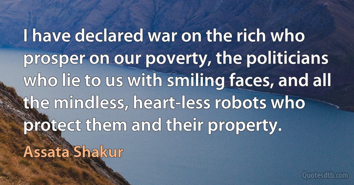 I have declared war on the rich who prosper on our poverty, the politicians who lie to us with smiling faces, and all the mindless, heart-less robots who protect them and their property. (Assata Shakur)