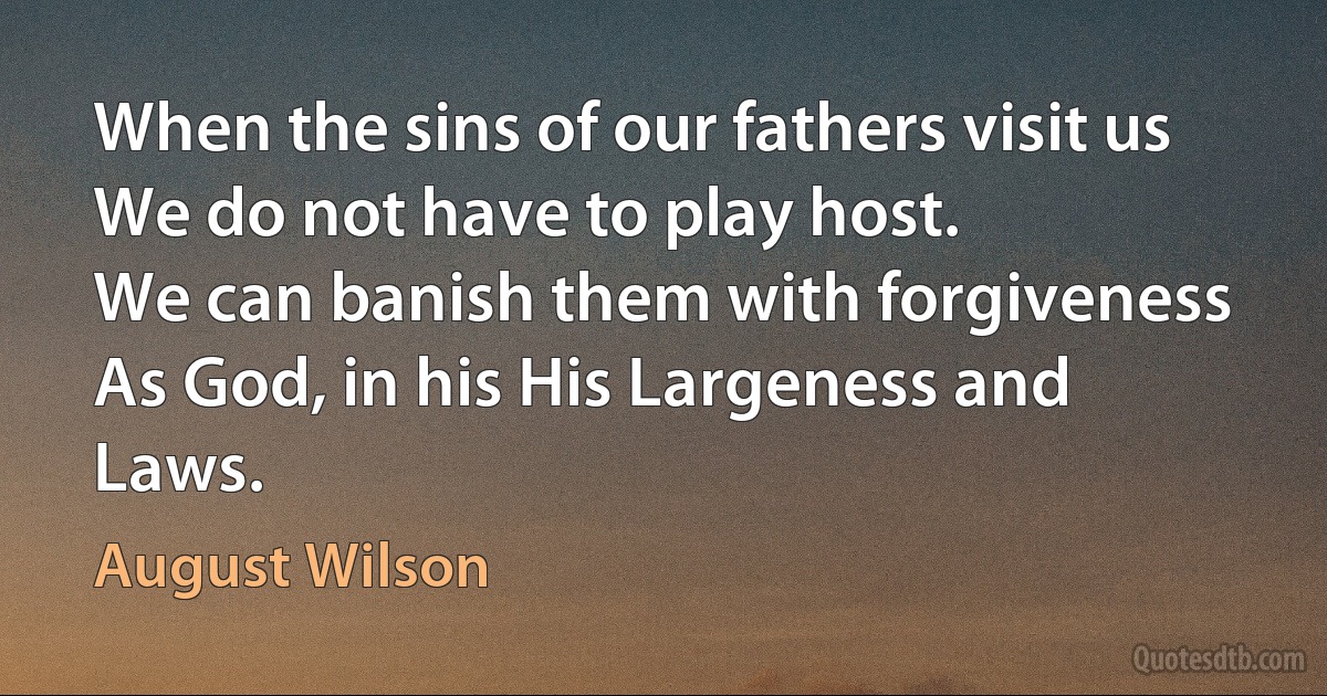 When the sins of our fathers visit us
We do not have to play host.
We can banish them with forgiveness
As God, in his His Largeness and Laws. (August Wilson)